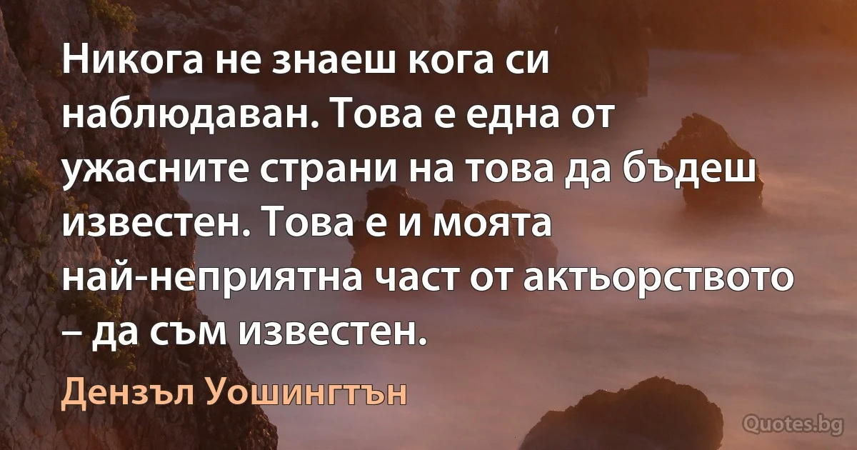 Никога не знаеш кога си наблюдаван. Това е една от ужасните страни на това да бъдеш известен. Това е и моята най-неприятна част от актьорството – да съм известен. (Дензъл Уошингтън)