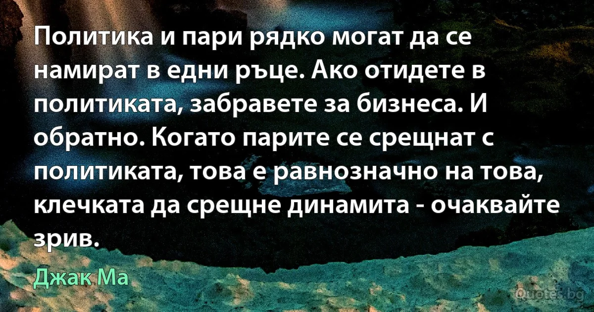 Политика и пари рядко могат да се намират в едни ръце. Ако отидете в политиката, забравете за бизнеса. И обратно. Когато парите се срещнат с политиката, това е равнозначно на това, клечката да срещне динамита - очаквайте зрив. (Джак Ма)