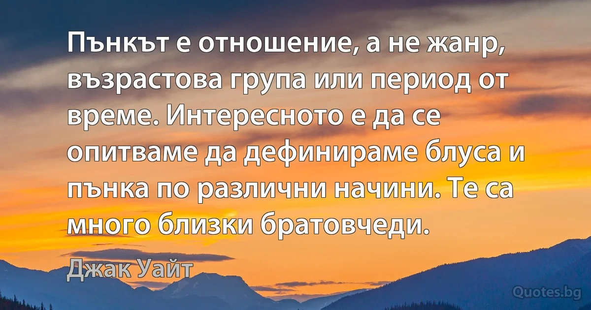 Пънкът е отношение, а не жанр, възрастова група или период от време. Интересното е да се опитваме да дефинираме блуса и пънка по различни начини. Те са много близки братовчеди. (Джак Уайт)