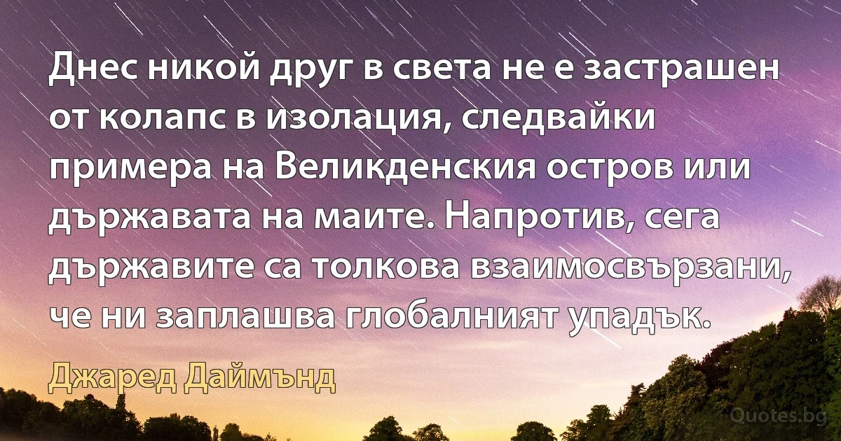 Днес никой друг в света не е застрашен от колапс в изолация, следвайки примера на Великденския остров или държавата на маите. Напротив, сега държавите са толкова взаимосвързани, че ни заплашва глобалният упадък. (Джаред Даймънд)