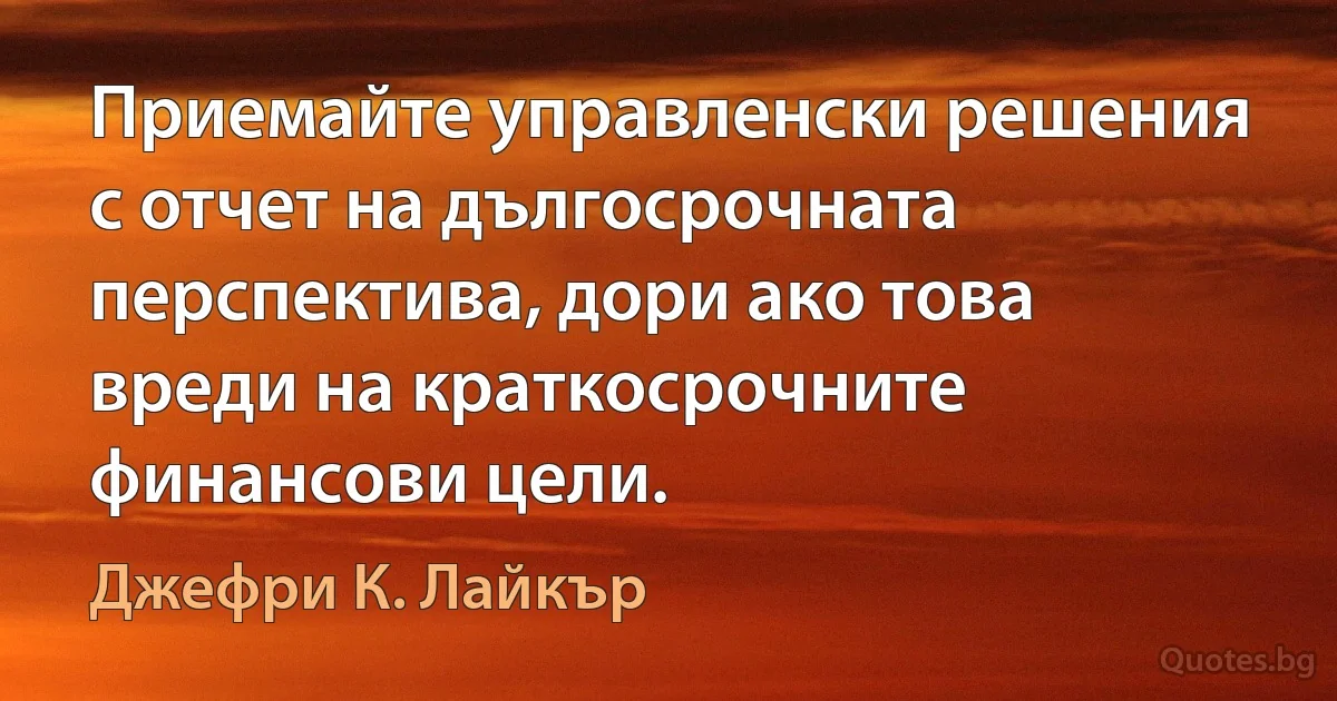 Приемайте управленски решения с отчет на дългосрочната перспектива, дори ако това вреди на краткосрочните финансови цели. (Джефри К. Лайкър)