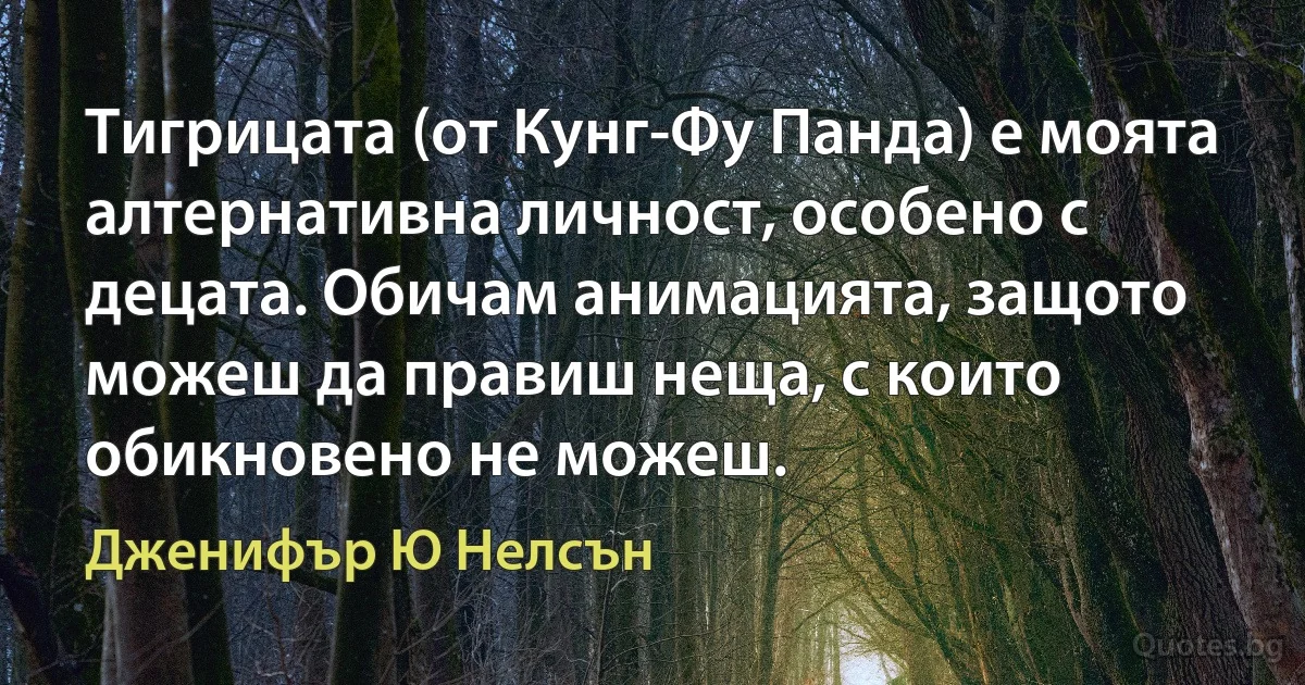 Тигрицата (от Кунг-Фу Панда) е моята алтернативна личност, особено с децата. Обичам анимацията, защото можеш да правиш неща, с които обикновено не можеш. (Дженифър Ю Нелсън)