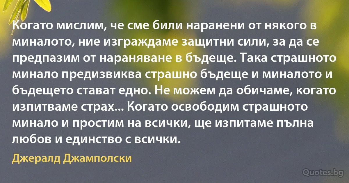 Когато мислим, че сме били наранени от някого в миналото, ние изграждаме защитни сили, за да се предпазим от нараняване в бъдеще. Така страшното минало предизвиква страшно бъдеще и миналото и бъдещето стават едно. Не можем да обичаме, когато изпитваме страх... Когато освободим страшното минало и простим на всички, ще изпитаме пълна любов и единство с всички. (Джералд Джамполски)