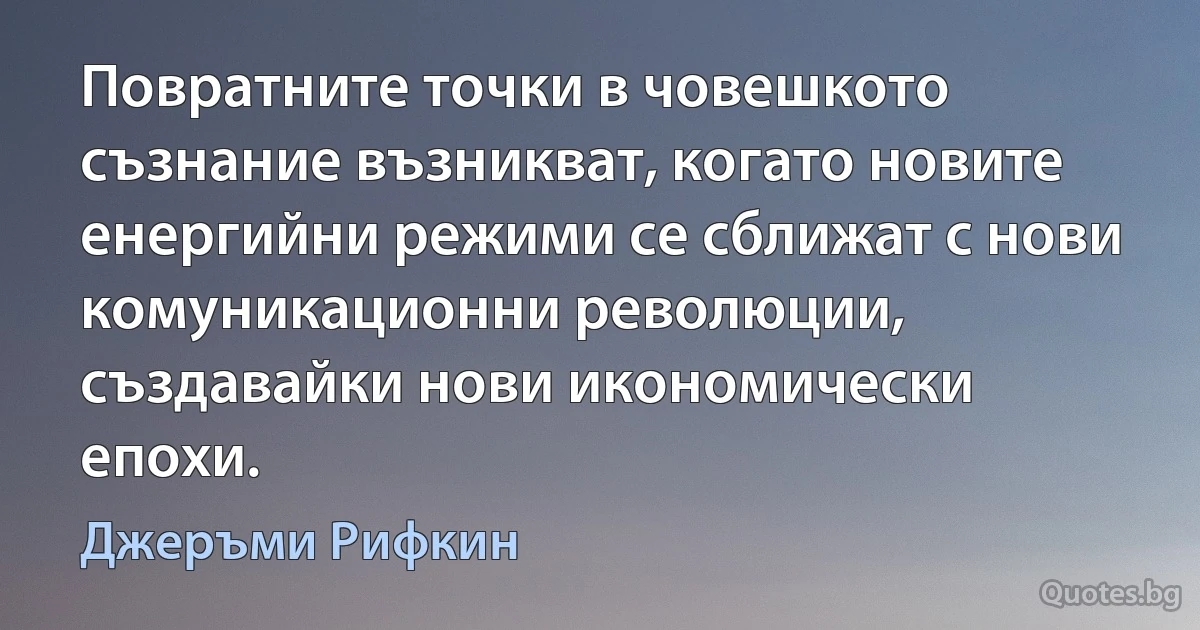 Повратните точки в човешкото съзнание възникват, когато новите енергийни режими се сближат с нови комуникационни революции, създавайки нови икономически епохи. (Джеръми Рифкин)