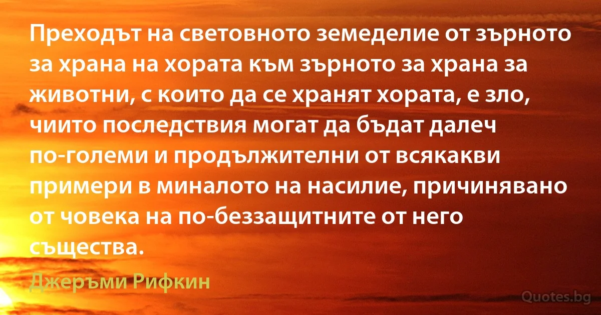 Преходът на световното земеделие от зърното за храна на хората към зърното за храна за животни, с които да се хранят хората, е зло, чиито последствия могат да бъдат далеч по-големи и продължителни от всякакви примери в миналото на насилие, причинявано от човека на по-беззащитните от него същества. (Джеръми Рифкин)