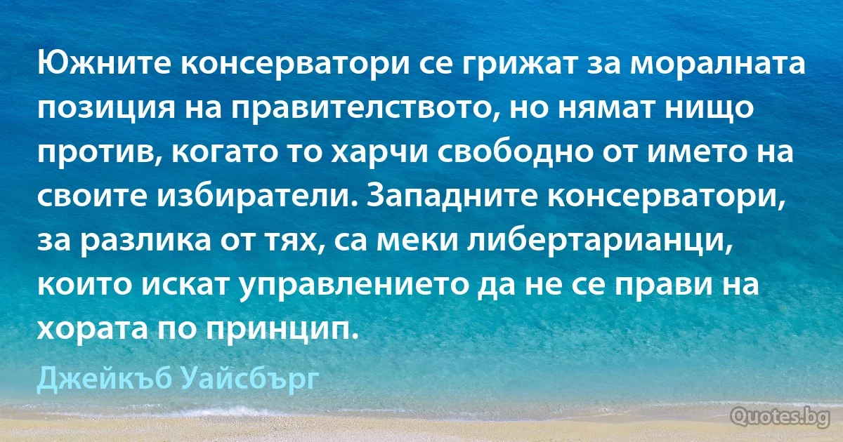 Южните консерватори се грижат за моралната позиция на правителството, но нямат нищо против, когато то харчи свободно от името на своите избиратели. Западните консерватори, за разлика от тях, са меки либертарианци, които искат управлението да не се прави на хората по принцип. (Джейкъб Уайсбърг)