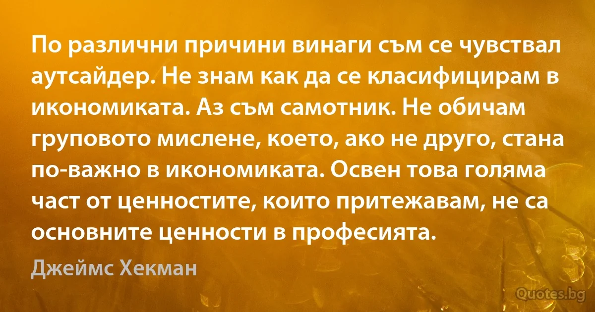 По различни причини винаги съм се чувствал аутсайдер. Не знам как да се класифицирам в икономиката. Аз съм самотник. Не обичам груповото мислене, което, ако не друго, стана по-важно в икономиката. Освен това голяма част от ценностите, които притежавам, не са основните ценности в професията. (Джеймс Хекман)