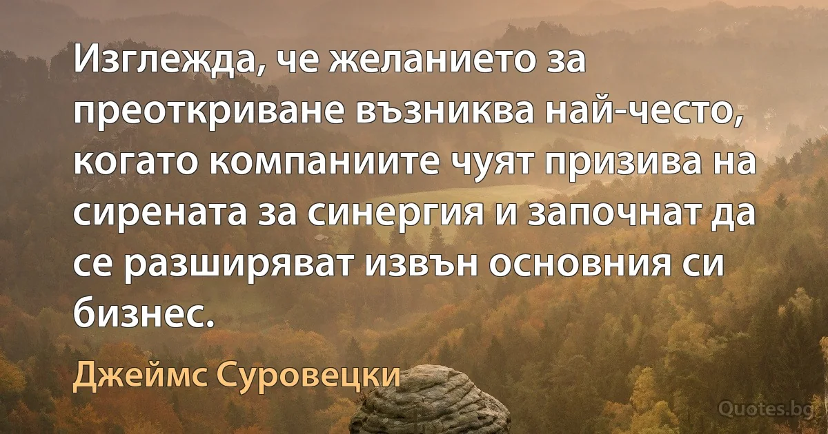 Изглежда, че желанието за преоткриване възниква най-често, когато компаниите чуят призива на сирената за синергия и започнат да се разширяват извън основния си бизнес. (Джеймс Суровецки)