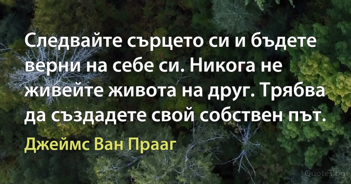 Следвайте сърцето си и бъдете верни на себе си. Никога не живейте живота на друг. Трябва да създадете свой собствен път. (Джеймс Ван Прааг)