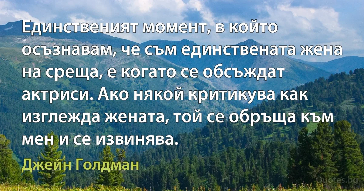 Единственият момент, в който осъзнавам, че съм единствената жена на среща, е когато се обсъждат актриси. Ако някой критикува как изглежда жената, той се обръща към мен и се извинява. (Джейн Голдман)