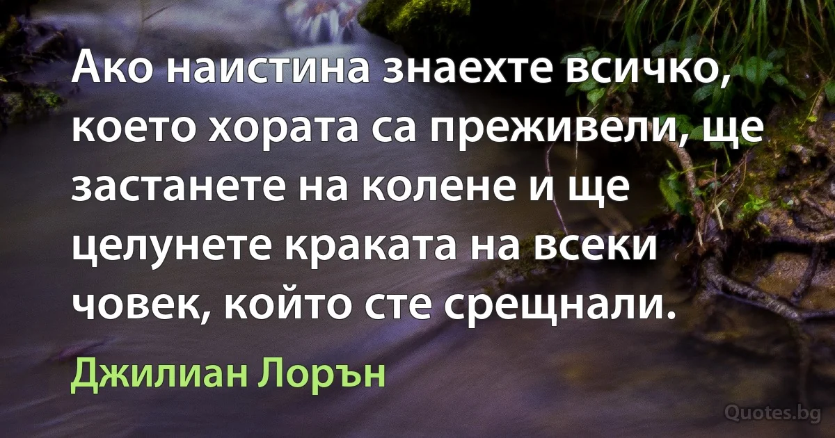 Ако наистина знаехте всичко, което хората са преживели, ще застанете на колене и ще целунете краката на всеки човек, който сте срещнали. (Джилиан Лорън)