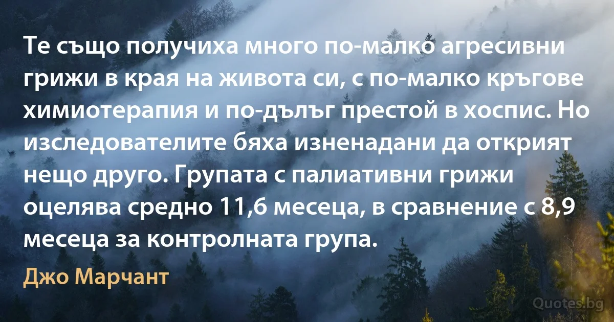 Те също получиха много по-малко агресивни грижи в края на живота си, с по-малко кръгове химиотерапия и по-дълъг престой в хоспис. Но изследователите бяха изненадани да открият нещо друго. Групата с палиативни грижи оцелява средно 11,6 месеца, в сравнение с 8,9 месеца за контролната група. (Джо Марчант)