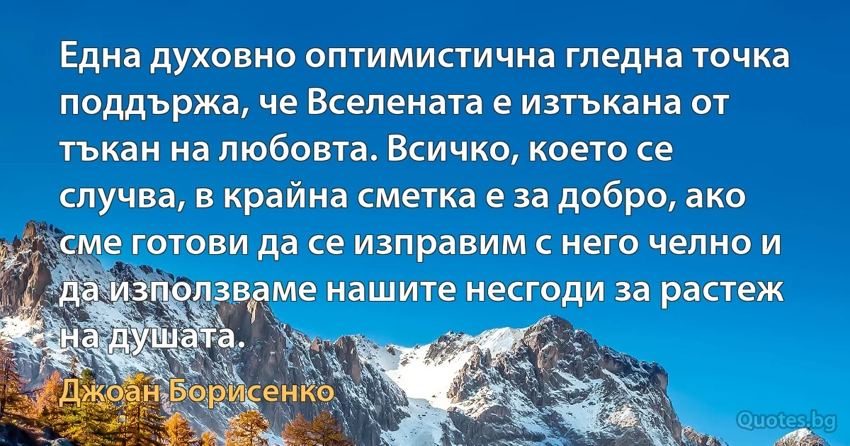 Една духовно оптимистична гледна точка поддържа, че Вселената е изтъкана от тъкан на любовта. Всичко, което се случва, в крайна сметка е за добро, ако сме готови да се изправим с него челно и да използваме нашите несгоди за растеж на душата. (Джоан Борисенко)