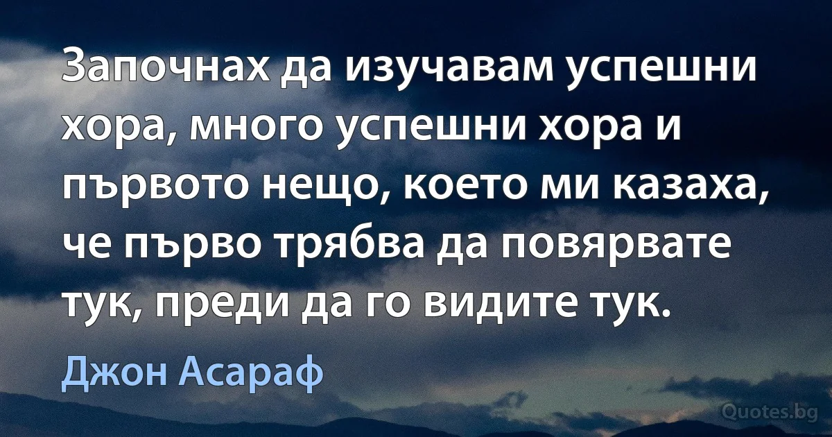 Започнах да изучавам успешни хора, много успешни хора и първото нещо, което ми казаха, че първо трябва да повярвате тук, преди да го видите тук. (Джон Асараф)