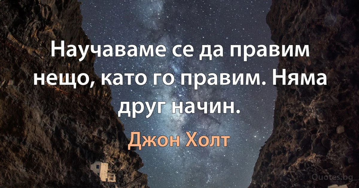 Научаваме се да правим нещо, като го правим. Няма друг начин. (Джон Холт)