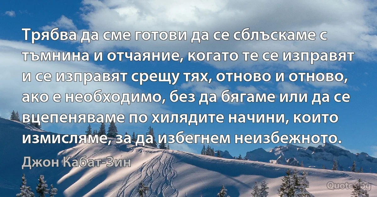 Трябва да сме готови да се сблъскаме с тъмнина и отчаяние, когато те се изправят и се изправят срещу тях, отново и отново, ако е необходимо, без да бягаме или да се вцепеняваме по хилядите начини, които измисляме, за да избегнем неизбежното. (Джон Кабат-Зин)