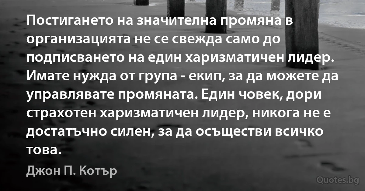 Постигането на значителна промяна в организацията не се свежда само до подписването на един харизматичен лидер. Имате нужда от група - екип, за да можете да управлявате промяната. Един човек, дори страхотен харизматичен лидер, никога не е достатъчно силен, за да осъществи всичко това. (Джон П. Котър)