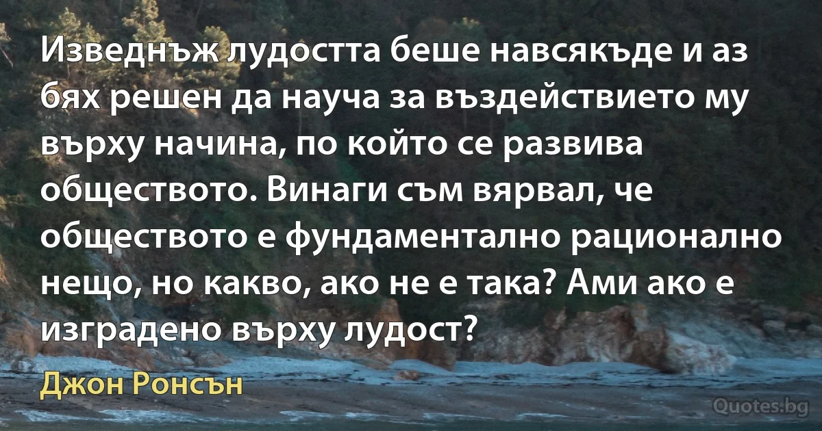 Изведнъж лудостта беше навсякъде и аз бях решен да науча за въздействието му върху начина, по който се развива обществото. Винаги съм вярвал, че обществото е фундаментално рационално нещо, но какво, ако не е така? Ами ако е изградено върху лудост? (Джон Ронсън)