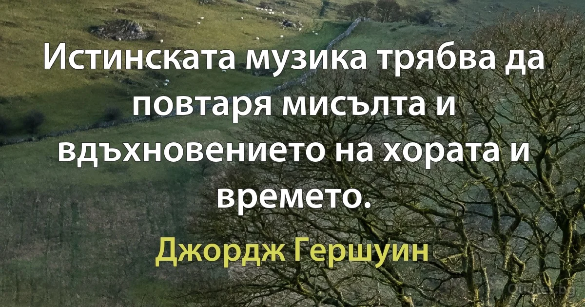 Истинската музика трябва да повтаря мисълта и вдъхновението на хората и времето. (Джордж Гершуин)