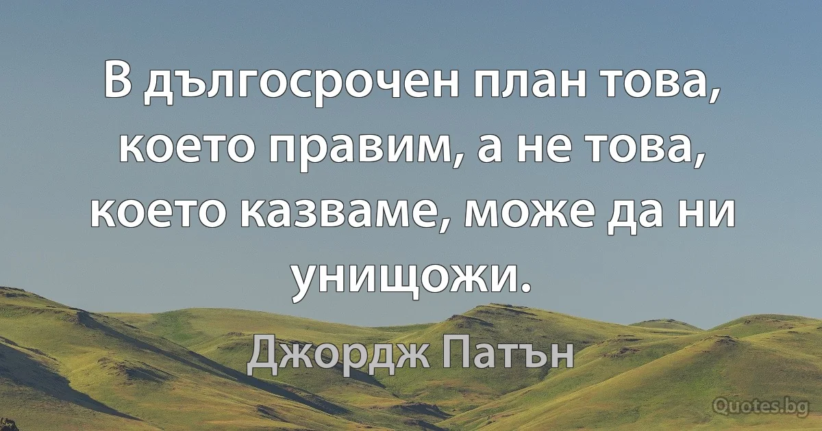 В дългосрочен план това, което правим, а не това, което казваме, може да ни унищожи. (Джордж Патън)