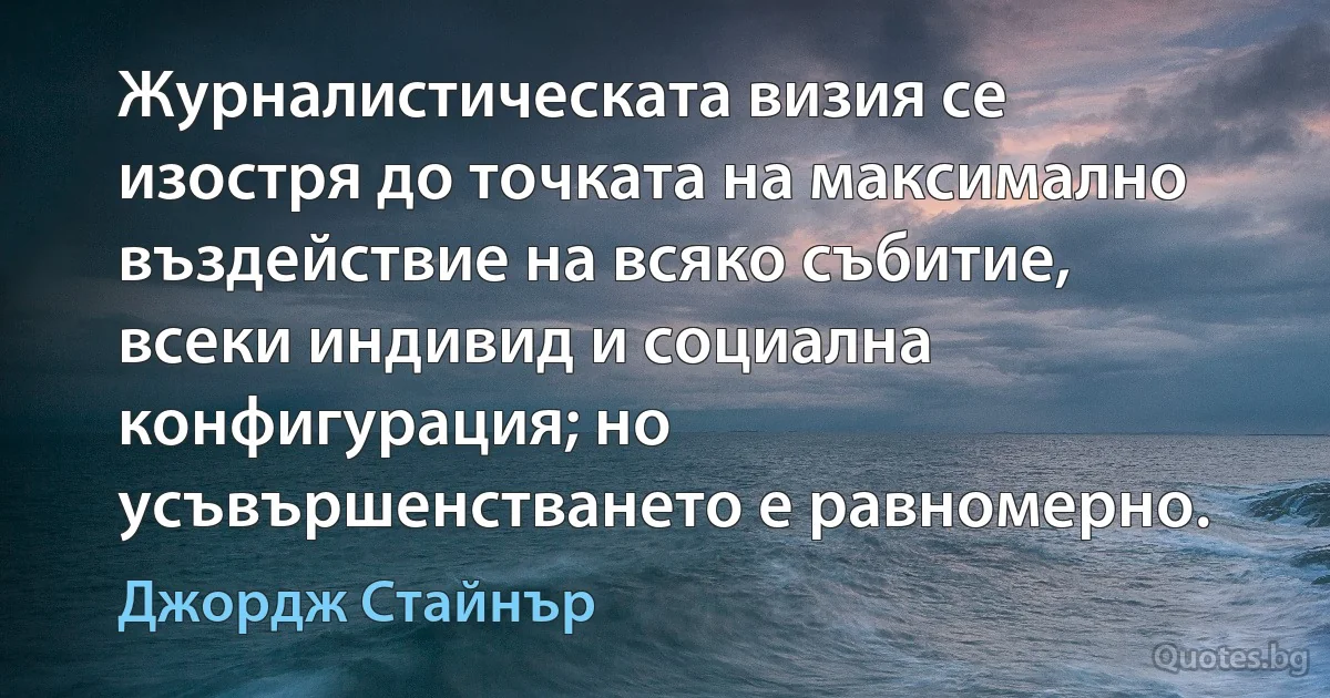 Журналистическата визия се изостря до точката на максимално въздействие на всяко събитие, всеки индивид и социална конфигурация; но усъвършенстването е равномерно. (Джордж Стайнър)