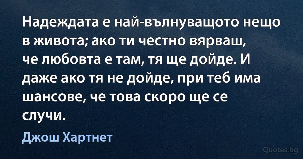 Надеждата е най-вълнуващото нещо в живота; ако ти честно вярваш, че любовта е там, тя ще дойде. И даже ако тя не дойде, при теб има шансове, че това скоро ще се случи. (Джош Хартнет)