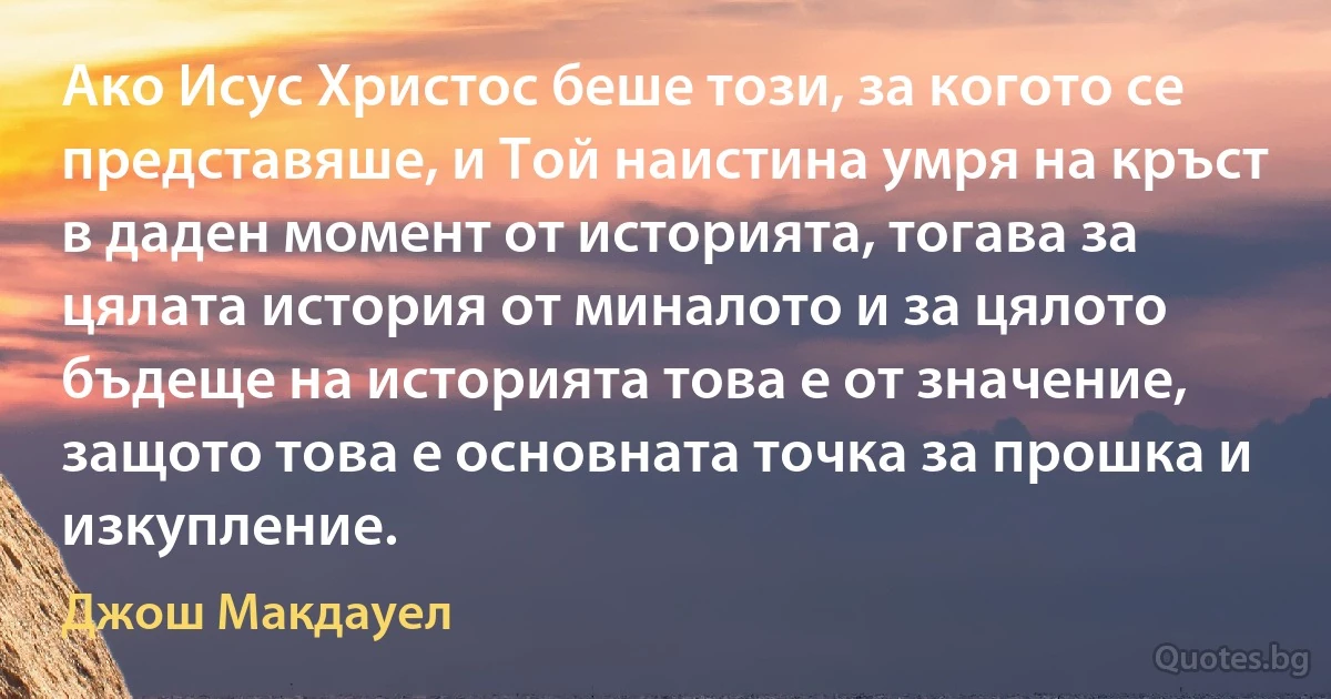 Ако Исус Христос беше този, за когото се представяше, и Той наистина умря на кръст в даден момент от историята, тогава за цялата история от миналото и за цялото бъдеще на историята това е от значение, защото това е основната точка за прошка и изкупление. (Джош Макдауел)