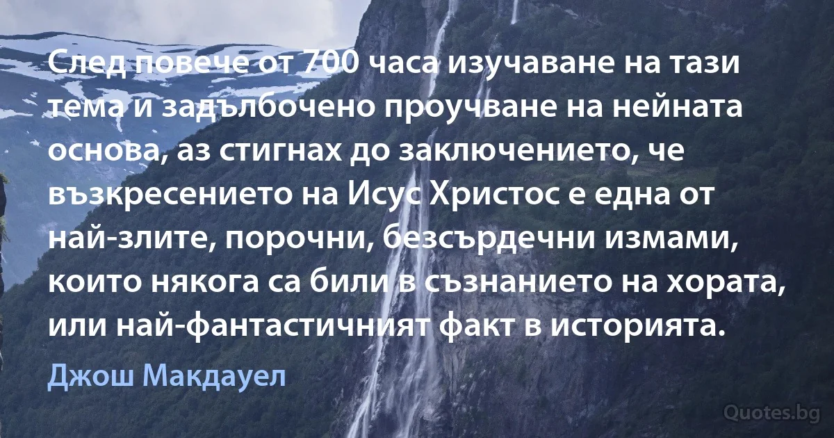 След повече от 700 часа изучаване на тази тема и задълбочено проучване на нейната основа, аз стигнах до заключението, че възкресението на Исус Христос е една от най-злите, порочни, безсърдечни измами, които някога са били в съзнанието на хората, или най-фантастичният факт в историята. (Джош Макдауел)