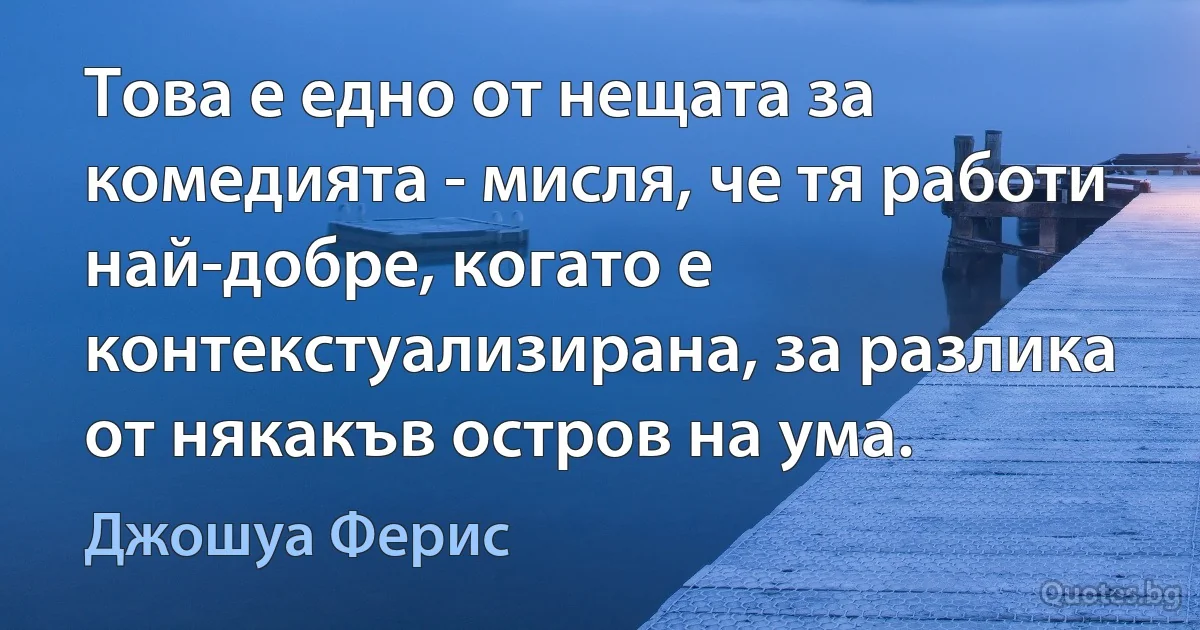 Това е едно от нещата за комедията - мисля, че тя работи най-добре, когато е контекстуализирана, за разлика от някакъв остров на ума. (Джошуа Ферис)