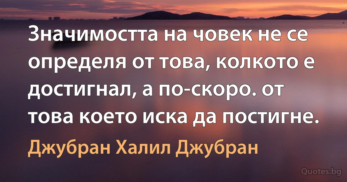 Значимостта на човек не се определя от това, колкото е достигнал, а по-скоро. от това което иска да постигне. (Джубран Халил Джубран)