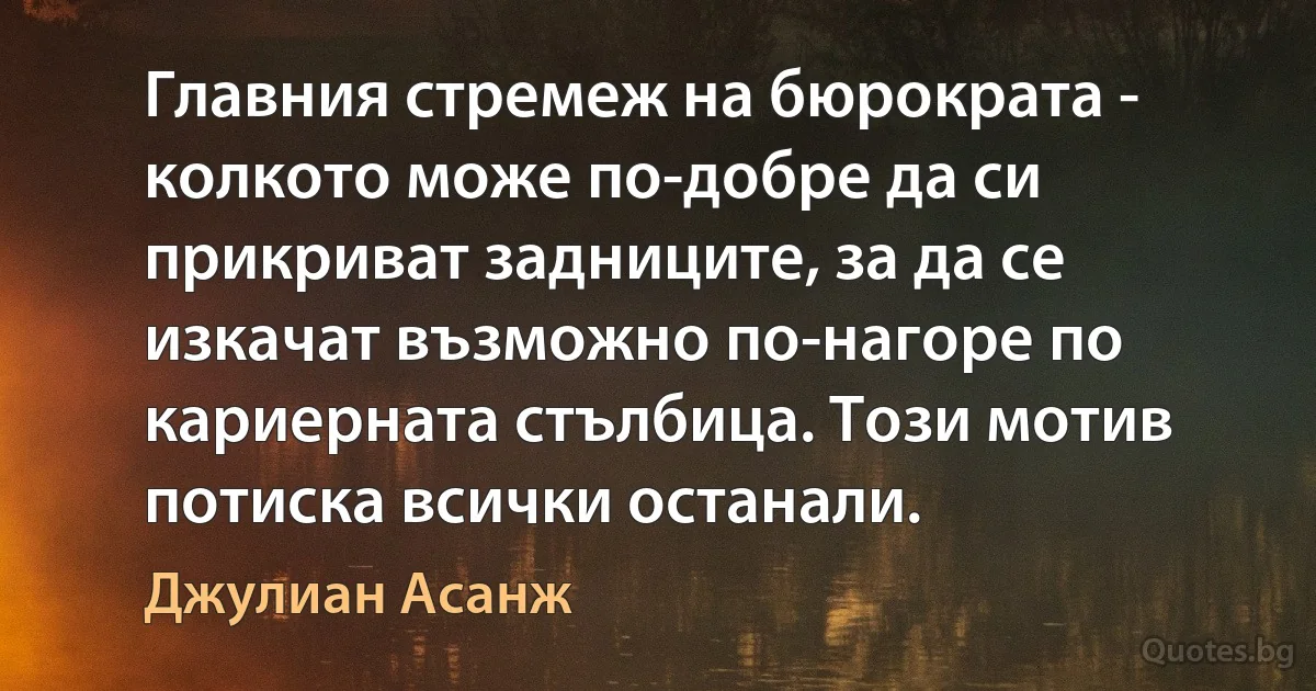 Главния стремеж на бюрократа - колкото може по-добре да си прикриват задниците, за да се изкачат възможно по-нагоре по кариерната стълбица. Този мотив потиска всички останали. (Джулиан Асанж)