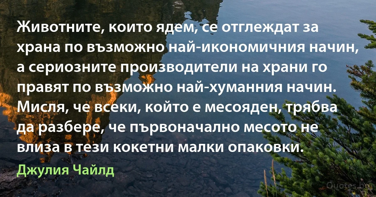 Животните, които ядем, се отглеждат за храна по възможно най-икономичния начин, а сериозните производители на храни го правят по възможно най-хуманния начин. Мисля, че всеки, който е месояден, трябва да разбере, че първоначално месото не влиза в тези кокетни малки опаковки. (Джулия Чайлд)