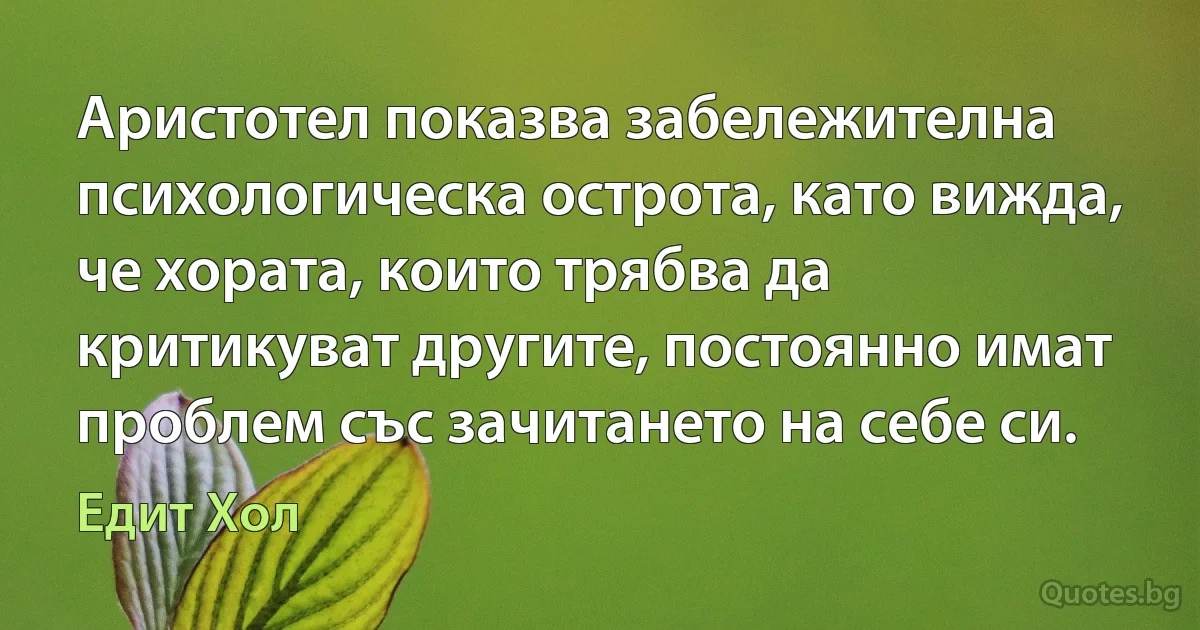 Аристотел показва забележителна психологическа острота, като вижда, че хората, които трябва да критикуват другите, постоянно имат проблем със зачитането на себе си. (Едит Хол)