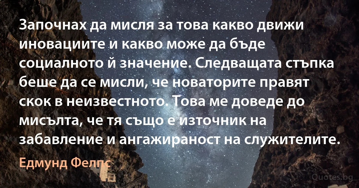 Започнах да мисля за това какво движи иновациите и какво може да бъде социалното й значение. Следващата стъпка беше да се мисли, че новаторите правят скок в неизвестното. Това ме доведе до мисълта, че тя също е източник на забавление и ангажираност на служителите. (Едмунд Фелпс)