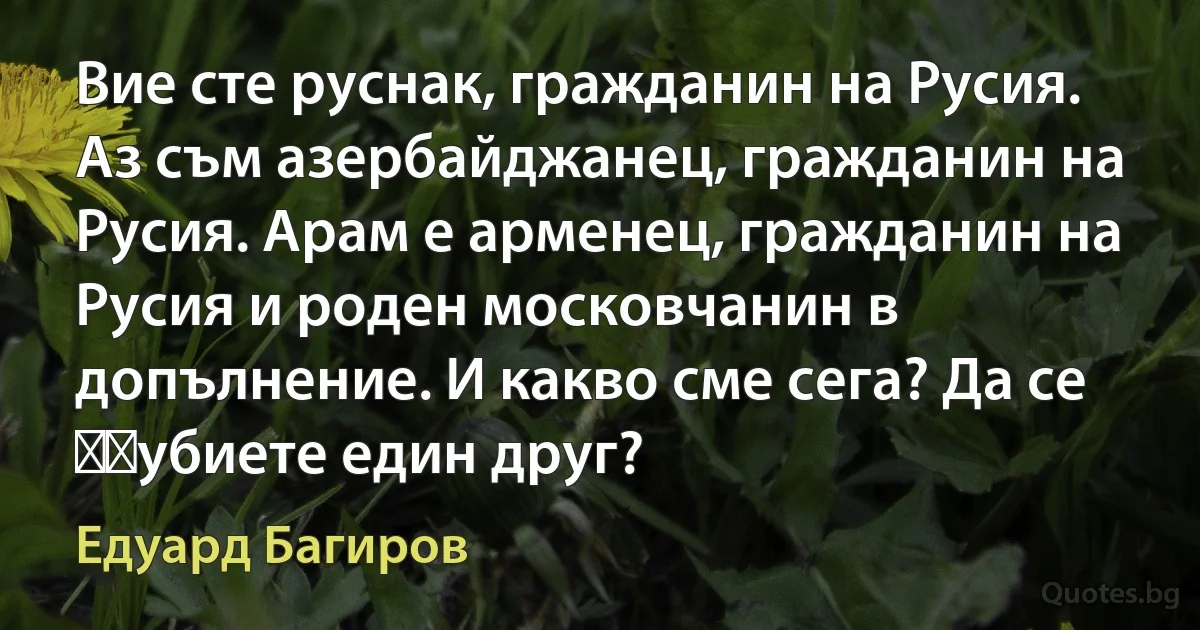 Вие сте руснак, гражданин на Русия. Аз съм азербайджанец, гражданин на Русия. Арам е арменец, гражданин на Русия и роден московчанин в допълнение. И какво сме сега? Да се ​​убиете един друг? (Едуард Багиров)