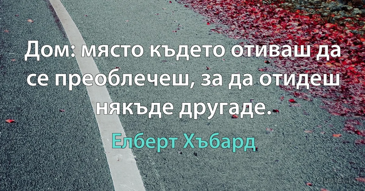 Дом: място където отиваш да се преоблечеш, за да отидеш някъде другаде. (Елберт Хъбард)