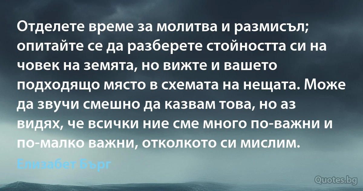 Отделете време за молитва и размисъл; опитайте се да разберете стойността си на човек на земята, но вижте и вашето подходящо място в схемата на нещата. Може да звучи смешно да казвам това, но аз видях, че всички ние сме много по-важни и по-малко важни, отколкото си мислим. (Елизабет Бърг)