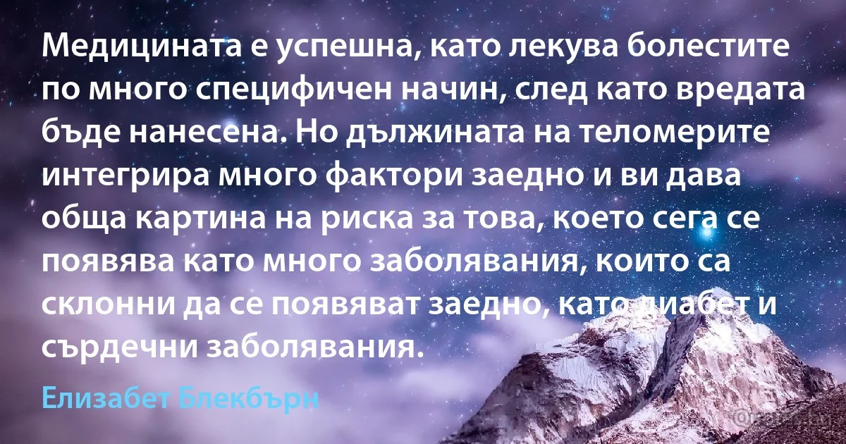 Медицината е успешна, като лекува болестите по много специфичен начин, след като вредата бъде нанесена. Но дължината на теломерите интегрира много фактори заедно и ви дава обща картина на риска за това, което сега се появява като много заболявания, които са склонни да се появяват заедно, като диабет и сърдечни заболявания. (Елизабет Блекбърн)