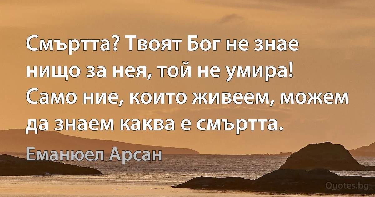 Смъртта? Твоят Бог не знае нищо за нея, той не умира! Само ние, които живеем, можем да знаем каква е смъртта. (Еманюел Арсан)