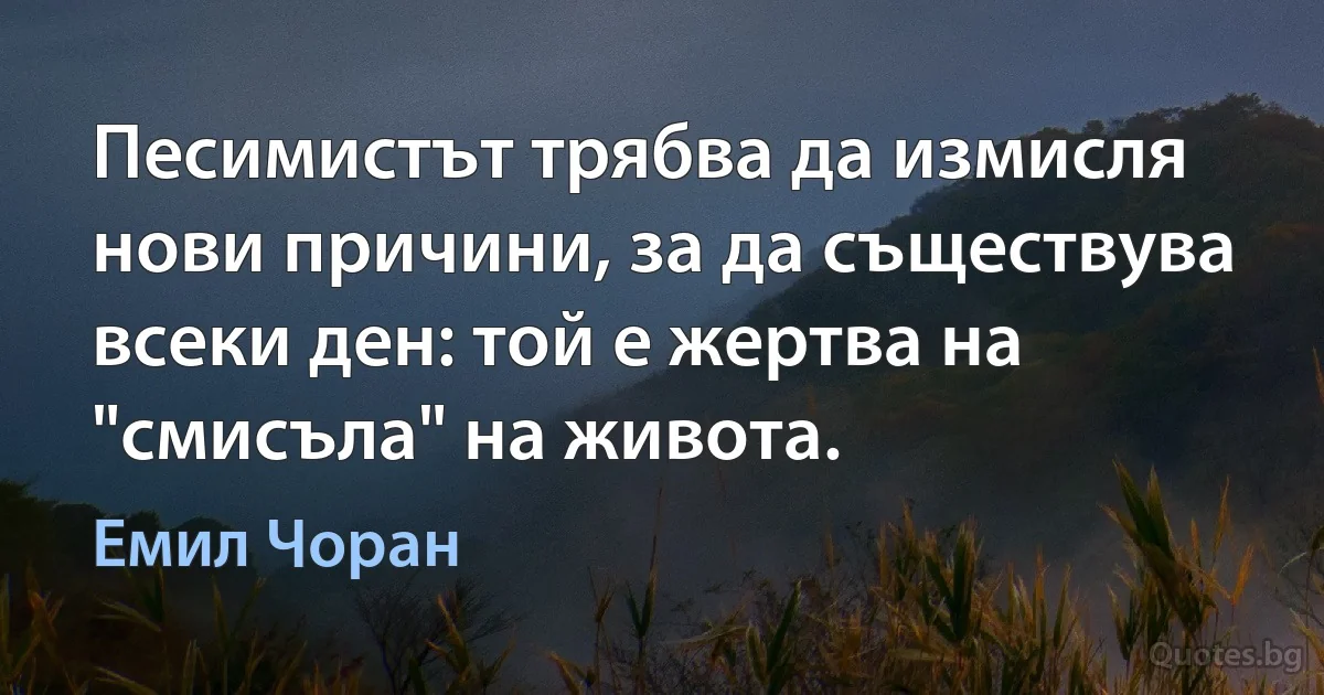 Песимистът трябва да измисля нови причини, за да съществува всеки ден: той е жертва на "смисъла" на живота. (Емил Чоран)