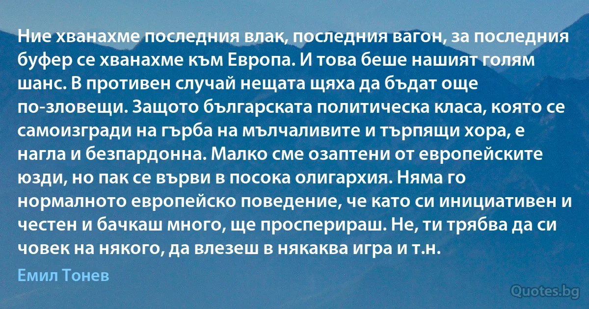 Ние хванахме последния влак, последния вагон, за последния буфер се хванахме към Европа. И това беше нашият голям шанс. В противен случай нещата щяха да бъдат още по-зловещи. Защото българската политическа класа, която се самоизгради на гърба на мълчаливите и търпящи хора, е нагла и безпардонна. Малко сме озаптени от европейските юзди, но пак се върви в посока олигархия. Няма го нормалното европейско поведение, че като си инициативен и честен и бачкаш много, ще просперираш. Не, ти трябва да си човек на някого, да влезеш в някаква игра и т.н. (Емил Тонев)