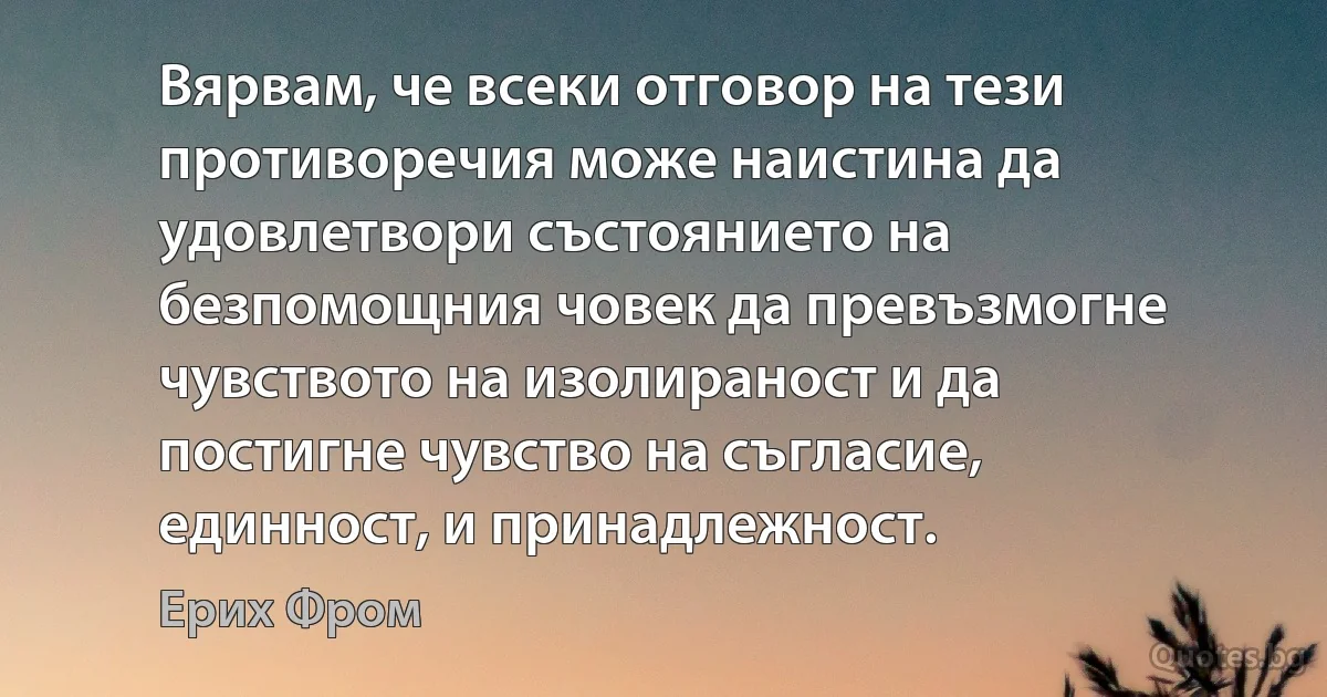 Вярвам, че всеки отговор на тези противоречия може наистина да удовлетвори състоянието на безпомощния човек да превъзмогне чувството на изолираност и да постигне чувство на съгласие, единност, и принадлежност. (Ерих Фром)