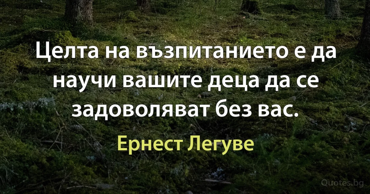 Целта на възпитанието е да научи вашите деца да се задоволяват без вас. (Ернест Легуве)