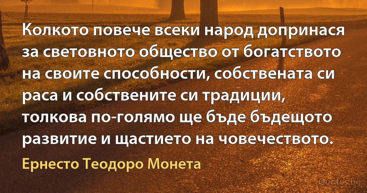 Колкото повече всеки народ допринася за световното общество от богатството на своите способности, собствената си раса и собствените си традиции, толкова по-голямо ще бъде бъдещото развитие и щастието на човечеството. (Ернесто Теодоро Монета)