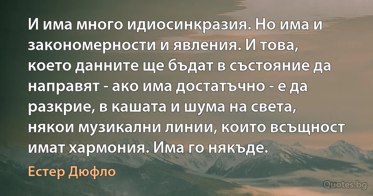 И има много идиосинкразия. Но има и закономерности и явления. И това, което данните ще бъдат в състояние да направят - ако има достатъчно - е да разкрие, в кашата и шума на света, някои музикални линии, които всъщност имат хармония. Има го някъде. (Естер Дюфло)