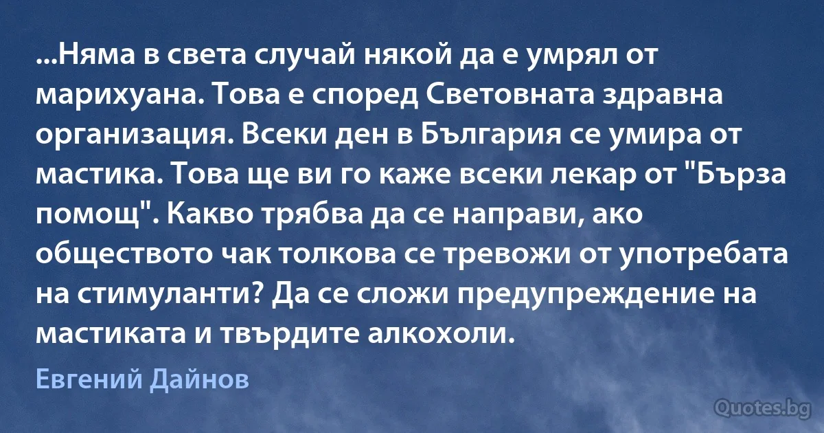 ...Няма в света случай някой да е умрял от марихуана. Това е според Световната здравна организация. Всеки ден в България се умира от мастика. Това ще ви го каже всеки лекар от "Бърза помощ". Какво трябва да се направи, ако обществото чак толкова се тревожи от употребата на стимуланти? Да се сложи предупреждение на мастиката и твърдите алкохоли. (Евгений Дайнов)