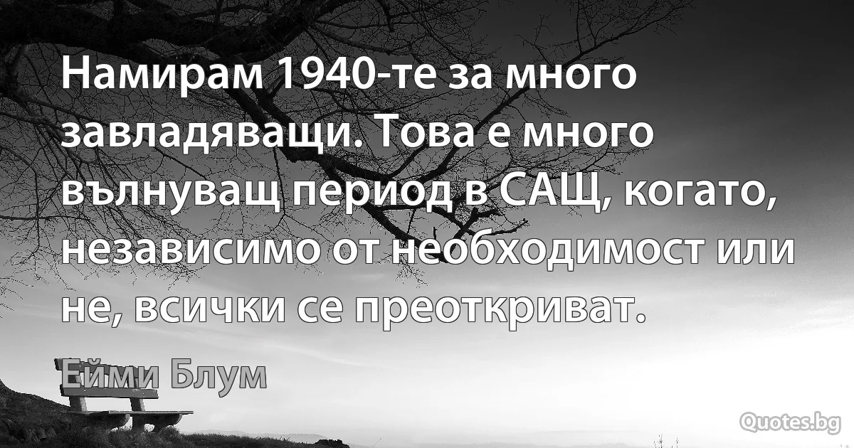 Намирам 1940-те за много завладяващи. Това е много вълнуващ период в САЩ, когато, независимо от необходимост или не, всички се преоткриват. (Ейми Блум)