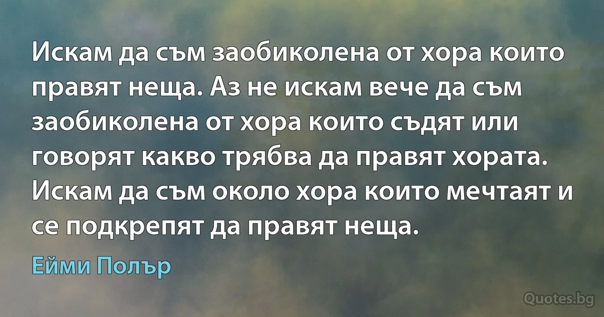 Искам да съм заобиколена от хора които правят неща. Аз не искам вече да съм заобиколена от хора които съдят или говорят какво трябва да правят хората. Искам да съм около хора които мечтаят и се подкрепят да правят неща. (Ейми Полър)