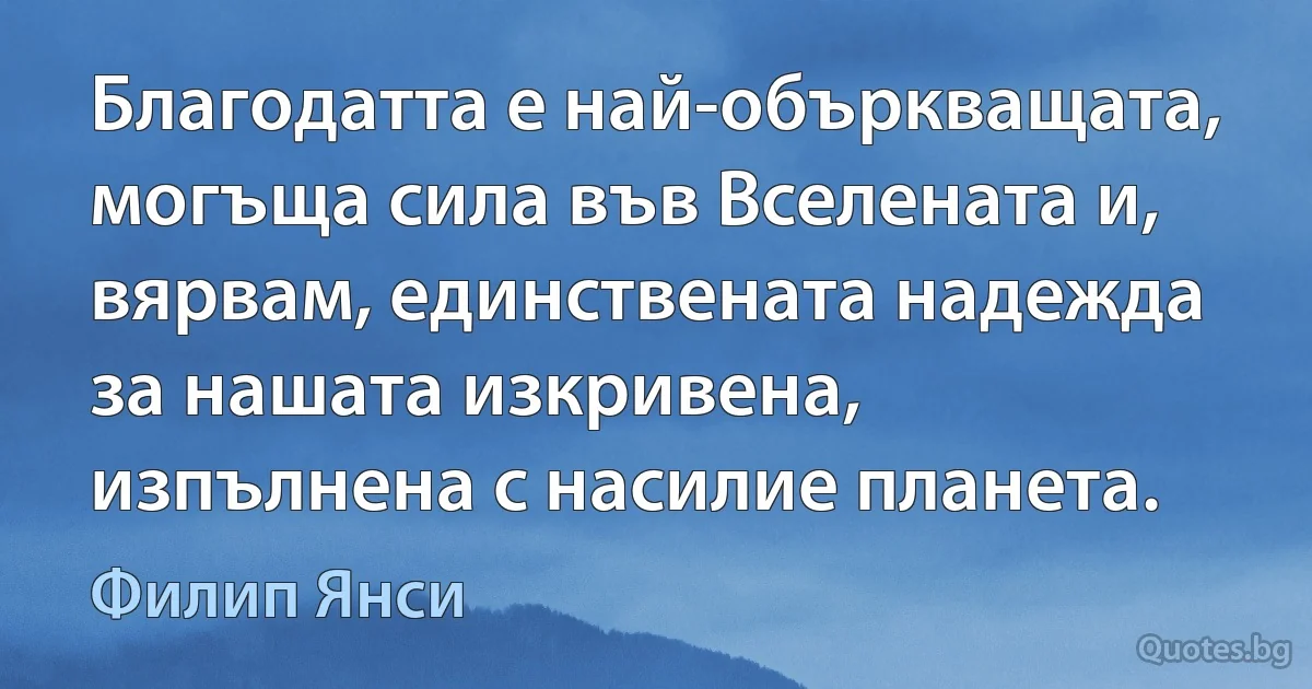 Благодатта е най-объркващата, могъща сила във Вселената и, вярвам, единствената надежда за нашата изкривена, изпълнена с насилие планета. (Филип Янси)