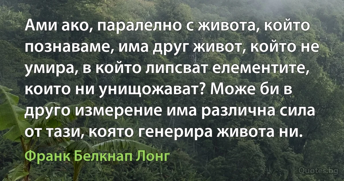 Ами ако, паралелно с живота, който познаваме, има друг живот, който не умира, в който липсват елементите, които ни унищожават? Може би в друго измерение има различна сила от тази, която генерира живота ни. (Франк Белкнап Лонг)